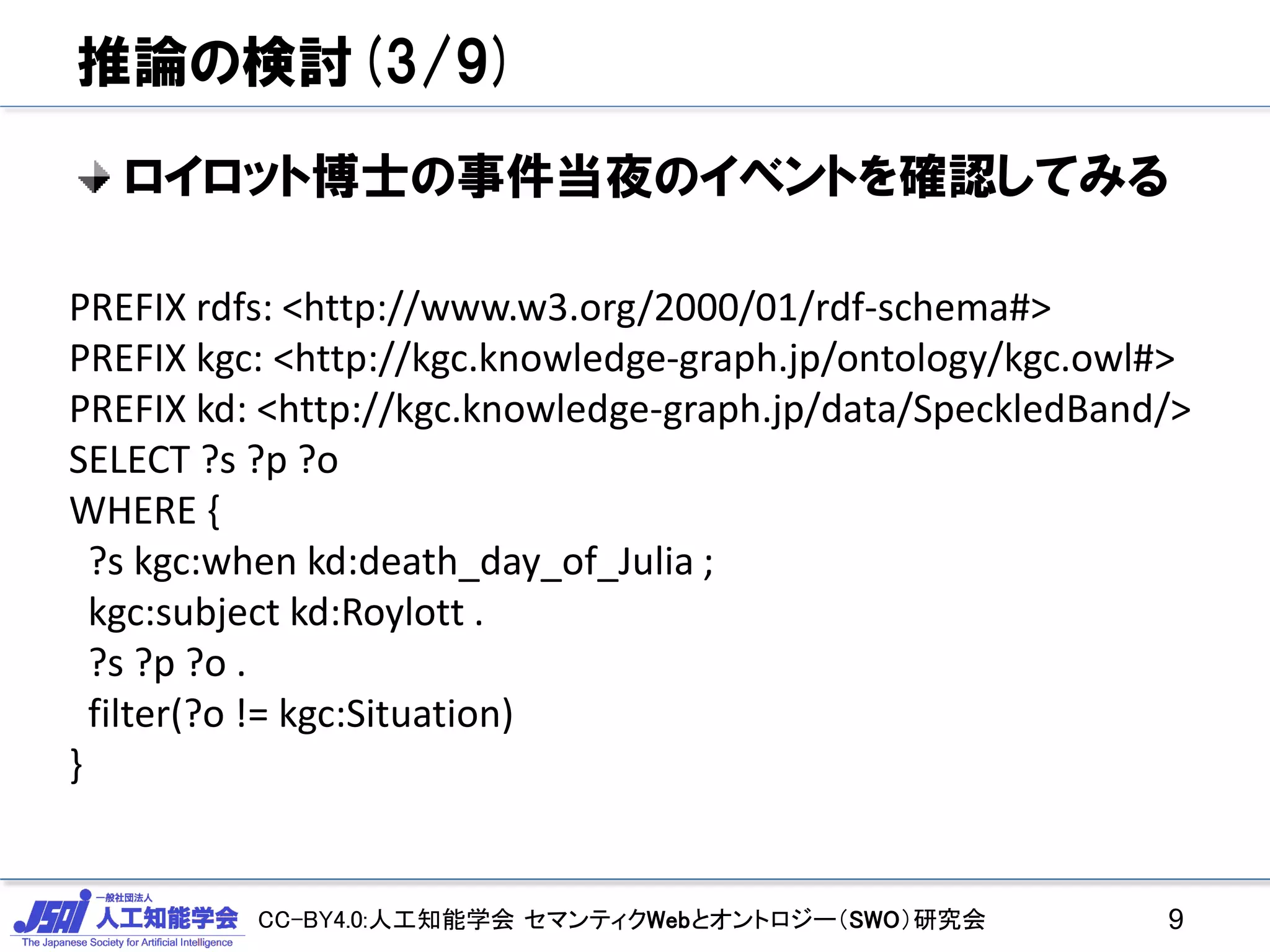 CC-BY4.0:人工知能学会 セマンティクWebとオントロジー（SWO）研究会
推論の検討(3/9)
ロイロット博士の事件当夜のイベントを確認してみる
9
PREFIX rdfs: <http://www.w3.org/2000/01/rdf-schema#>
PREFIX kgc: <http://kgc.knowledge-graph.jp/ontology/kgc.owl#>
PREFIX kd: <http://kgc.knowledge-graph.jp/data/SpeckledBand/>
SELECT ?s ?p ?o
WHERE {
?s kgc:when kd:death_day_of_Julia ;
kgc:subject kd:Roylott .
?s ?p ?o .
filter(?o != kgc:Situation)
}
 