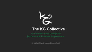 The KG Collective
An Innovative Retail Concept for
Job Creation & Economic Empowerment
By Michael Pires & Marcus Johnson-Smith
 