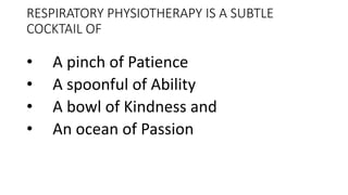 RESPIRATORY PHYSIOTHERAPY IS A SUBTLE
COCKTAIL OF
• A pinch of Patience
• A spoonful of Ability
• A bowl of Kindness and
• An ocean of Passion
 
