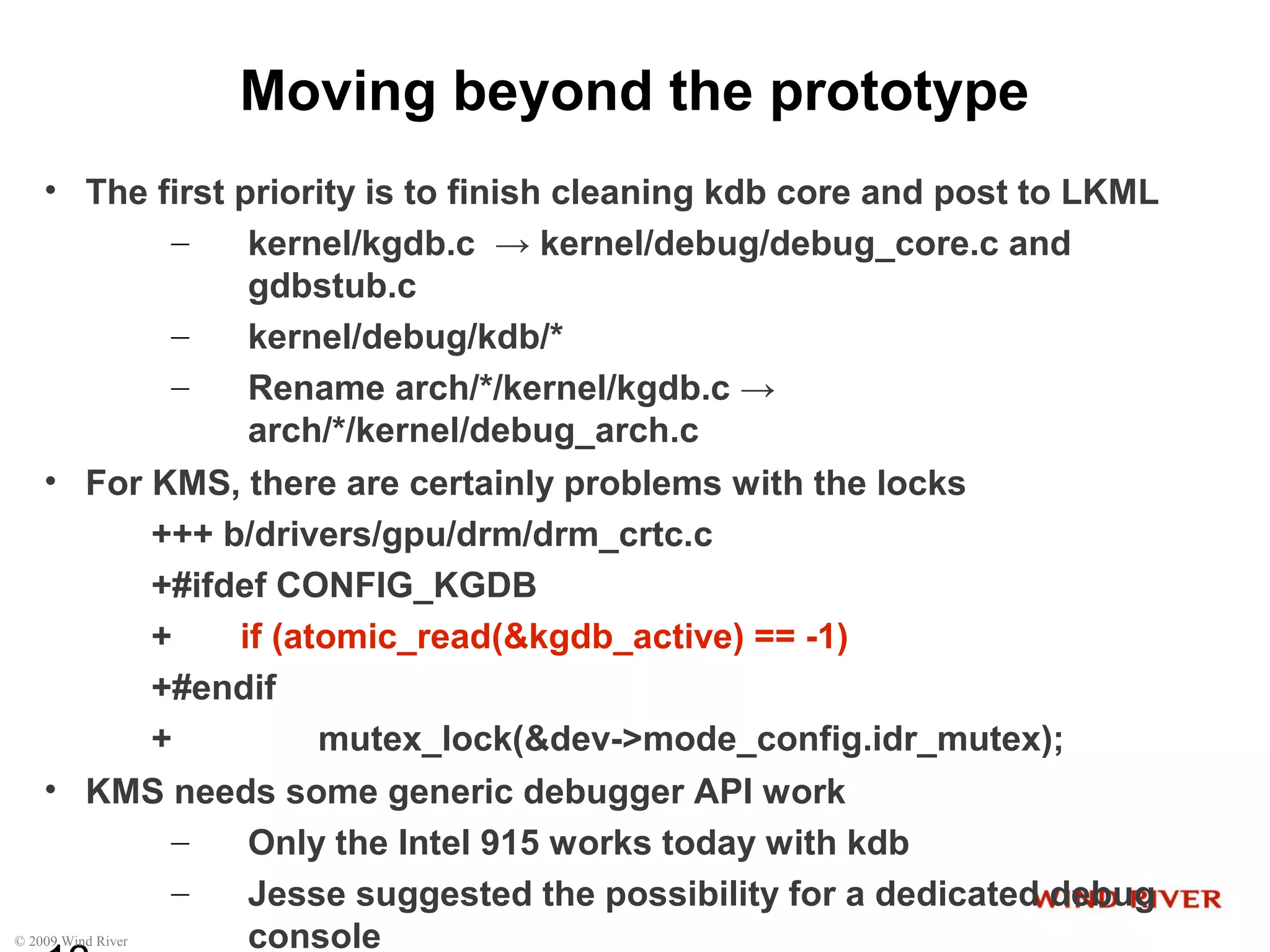 © 2009 Wind River
Moving beyond the prototype
• The first priority is to finish cleaning kdb core and post to LKML
– kernel/kgdb.c → kernel/debug/debug_core.c and
gdbstub.c
– kernel/debug/kdb/*
– Rename arch/*/kernel/kgdb.c →
arch/*/kernel/debug_arch.c
• For KMS, there are certainly problems with the locks
+++ b/drivers/gpu/drm/drm_crtc.c
+#ifdef CONFIG_KGDB
+ if (atomic_read(&kgdb_active) == -1)
+#endif
+ mutex_lock(&dev->mode_config.idr_mutex);
• KMS needs some generic debugger API work
– Only the Intel 915 works today with kdb
– Jesse suggested the possibility for a dedicated debug
console
 