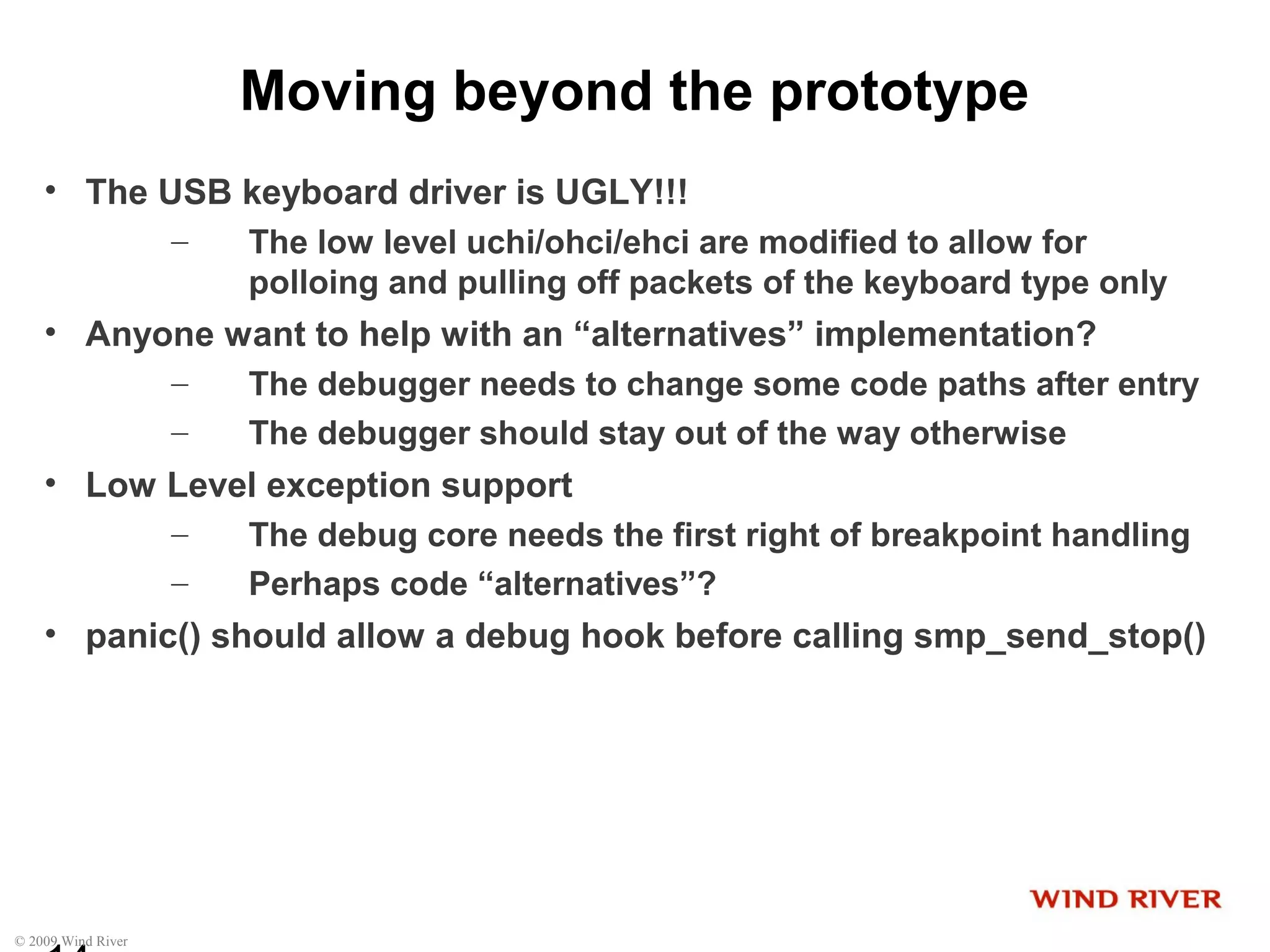 © 2009 Wind River
Moving beyond the prototype
• The USB keyboard driver is UGLY!!!
– The low level uchi/ohci/ehci are modified to allow for
polloing and pulling off packets of the keyboard type only
• Anyone want to help with an “alternatives” implementation?
– The debugger needs to change some code paths after entry
– The debugger should stay out of the way otherwise
• Low Level exception support
– The debug core needs the first right of breakpoint handling
– Perhaps code “alternatives”?
• panic() should allow a debug hook before calling smp_send_stop()
 