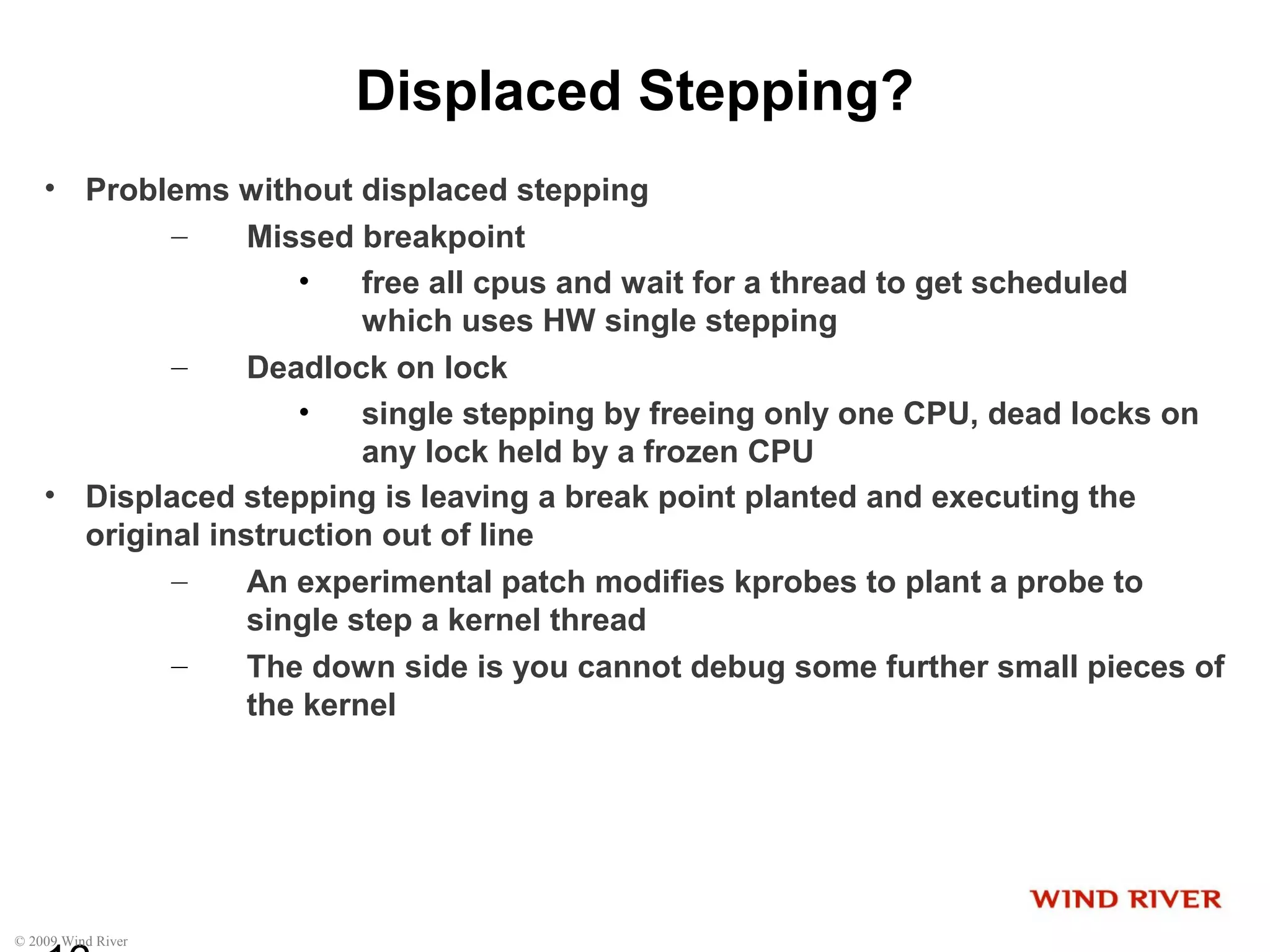 © 2009 Wind River
Displaced Stepping?
• Problems without displaced stepping
– Missed breakpoint
• free all cpus and wait for a thread to get scheduled
which uses HW single stepping
– Deadlock on lock
• single stepping by freeing only one CPU, dead locks on
any lock held by a frozen CPU
• Displaced stepping is leaving a break point planted and executing the
original instruction out of line
– An experimental patch modifies kprobes to plant a probe to
single step a kernel thread
– The down side is you cannot debug some further small pieces of
the kernel
 