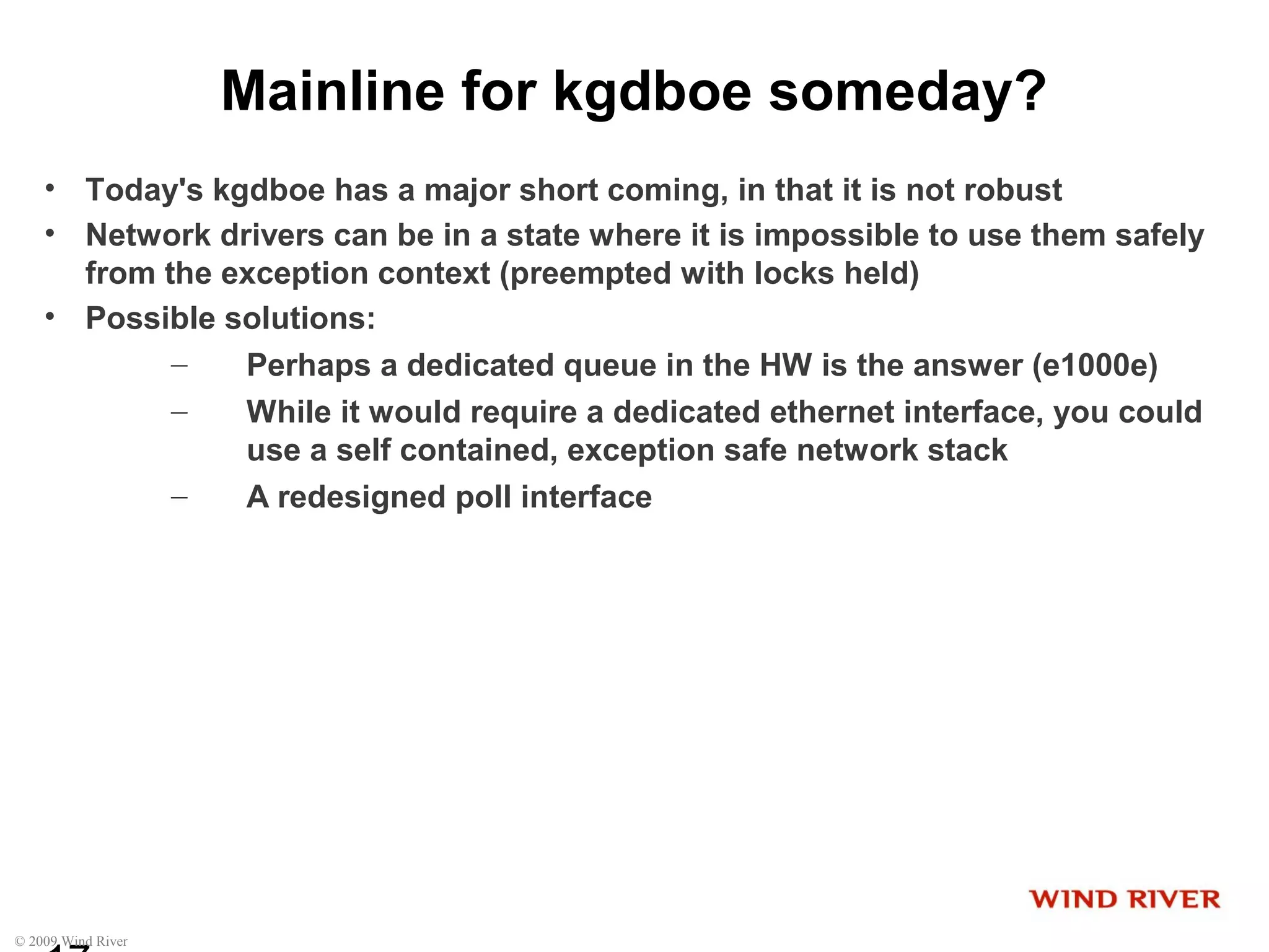 © 2009 Wind River
Mainline for kgdboe someday?
• Today's kgdboe has a major short coming, in that it is not robust
• Network drivers can be in a state where it is impossible to use them safely
from the exception context (preempted with locks held)
• Possible solutions:
– Perhaps a dedicated queue in the HW is the answer (e1000e)
– While it would require a dedicated ethernet interface, you could
use a self contained, exception safe network stack
– A redesigned poll interface
 