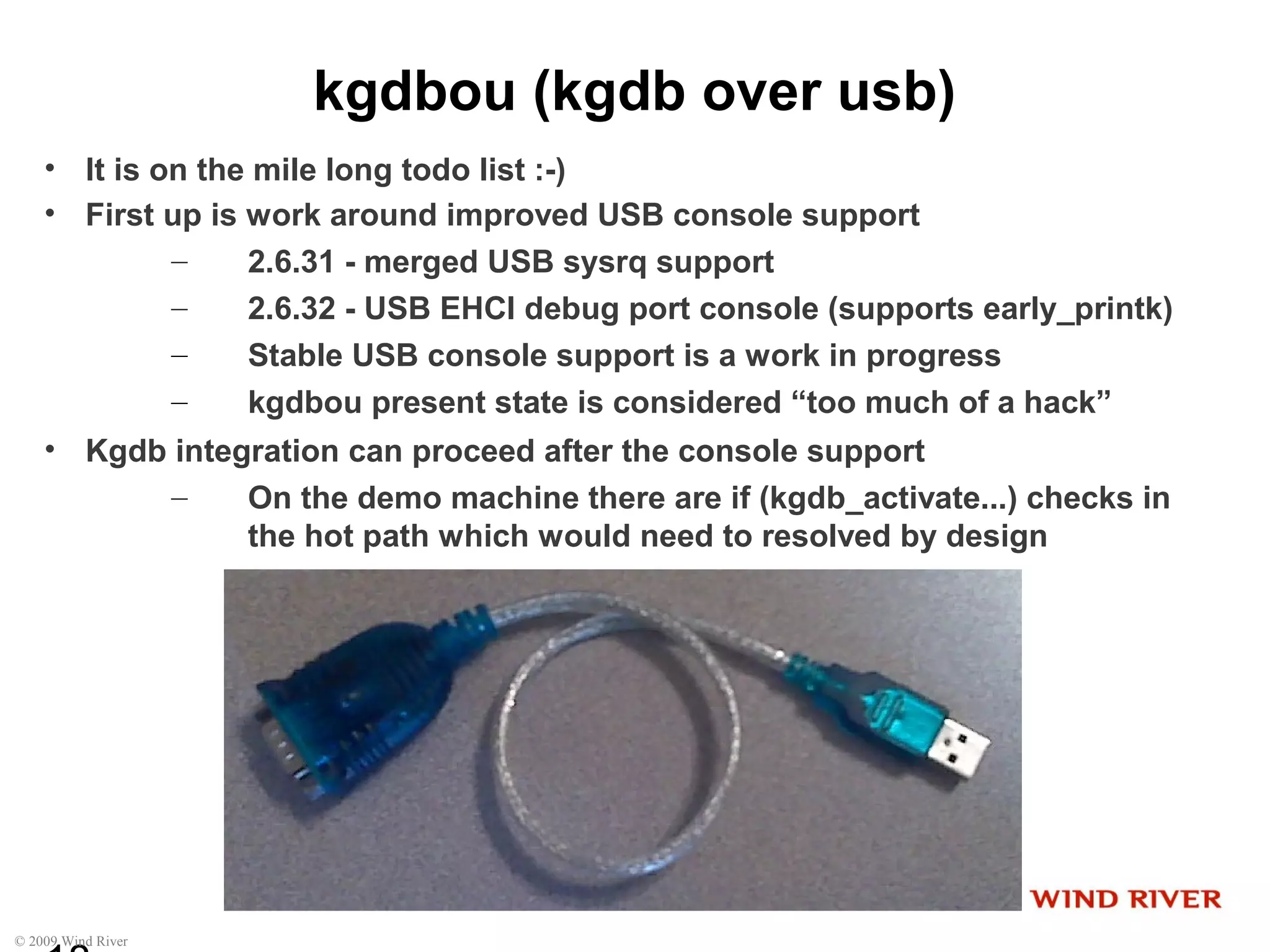 © 2009 Wind River
kgdbou (kgdb over usb)
• It is on the mile long todo list :-)
• First up is work around improved USB console support
– 2.6.31 - merged USB sysrq support
– 2.6.32 - USB EHCI debug port console (supports early_printk)
– Stable USB console support is a work in progress
– kgdbou present state is considered “too much of a hack”
• Kgdb integration can proceed after the console support
– On the demo machine there are if (kgdb_activate...) checks in
the hot path which would need to resolved by design
 