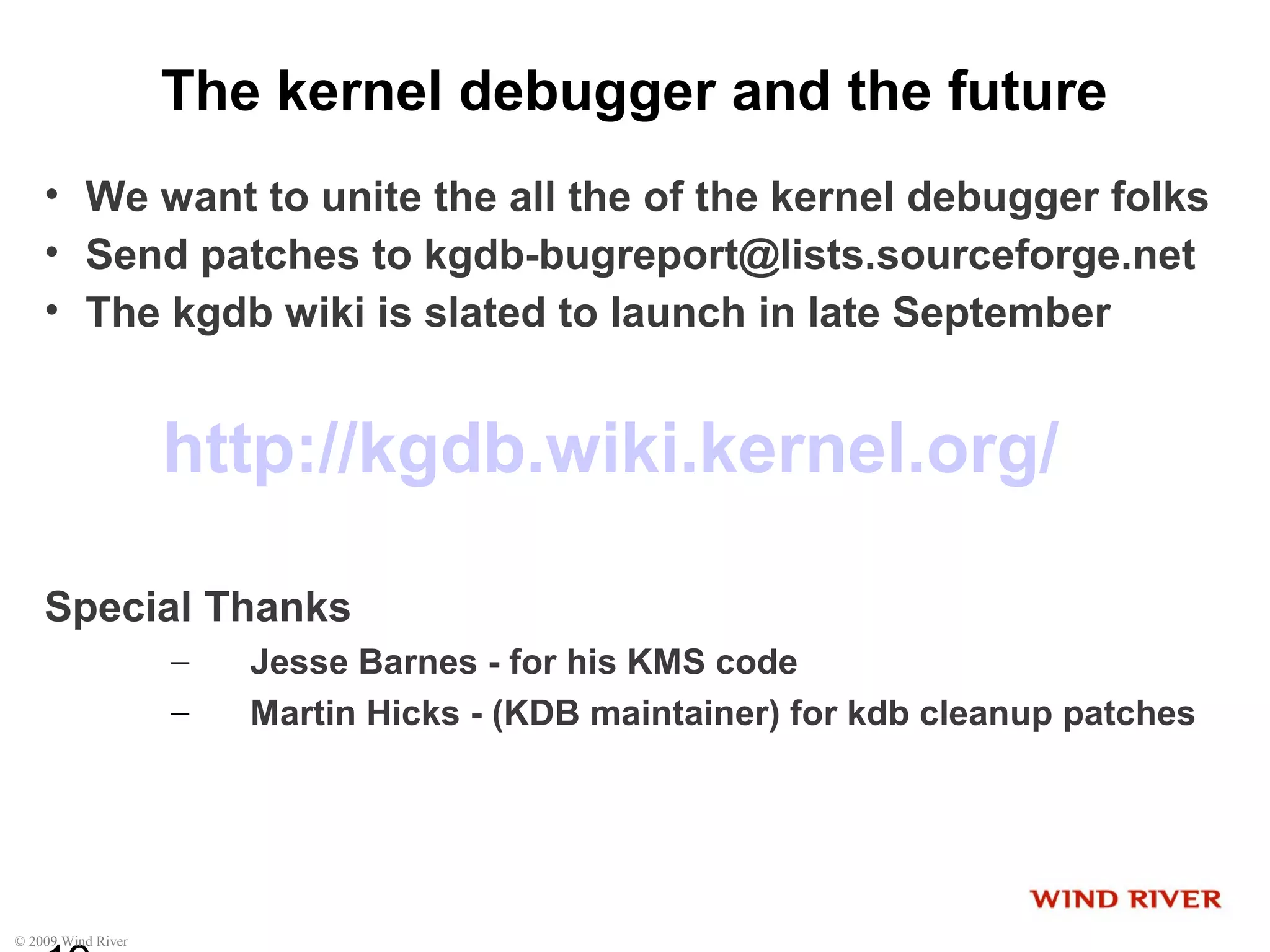 © 2009 Wind River
The kernel debugger and the future
• We want to unite the all the of the kernel debugger folks
• Send patches to kgdb-bugreport@lists.sourceforge.net
• The kgdb wiki is slated to launch in late September
http://kgdb.wiki.kernel.org/
Special Thanks
– Jesse Barnes - for his KMS code
– Martin Hicks - (KDB maintainer) for kdb cleanup patches
 
