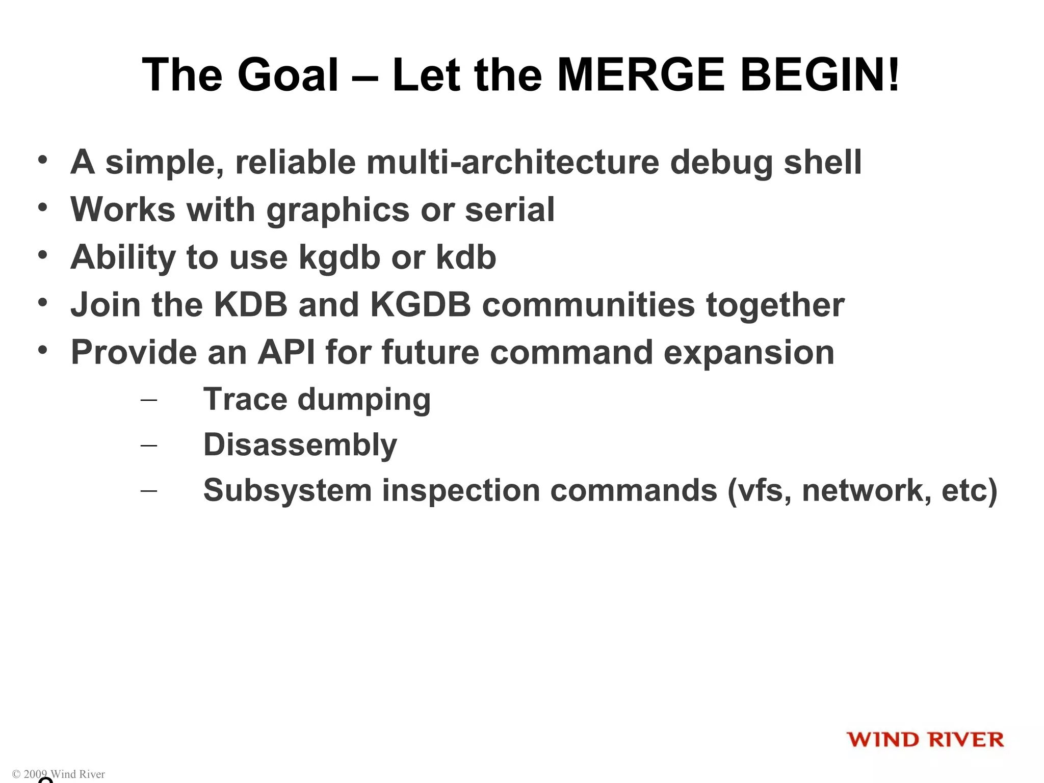 © 2009 Wind River
The Goal – Let the MERGE BEGIN!
• A simple, reliable multi-architecture debug shell
• Works with graphics or serial
• Ability to use kgdb or kdb
• Join the KDB and KGDB communities together
• Provide an API for future command expansion
– Trace dumping
– Disassembly
– Subsystem inspection commands (vfs, network, etc)
 