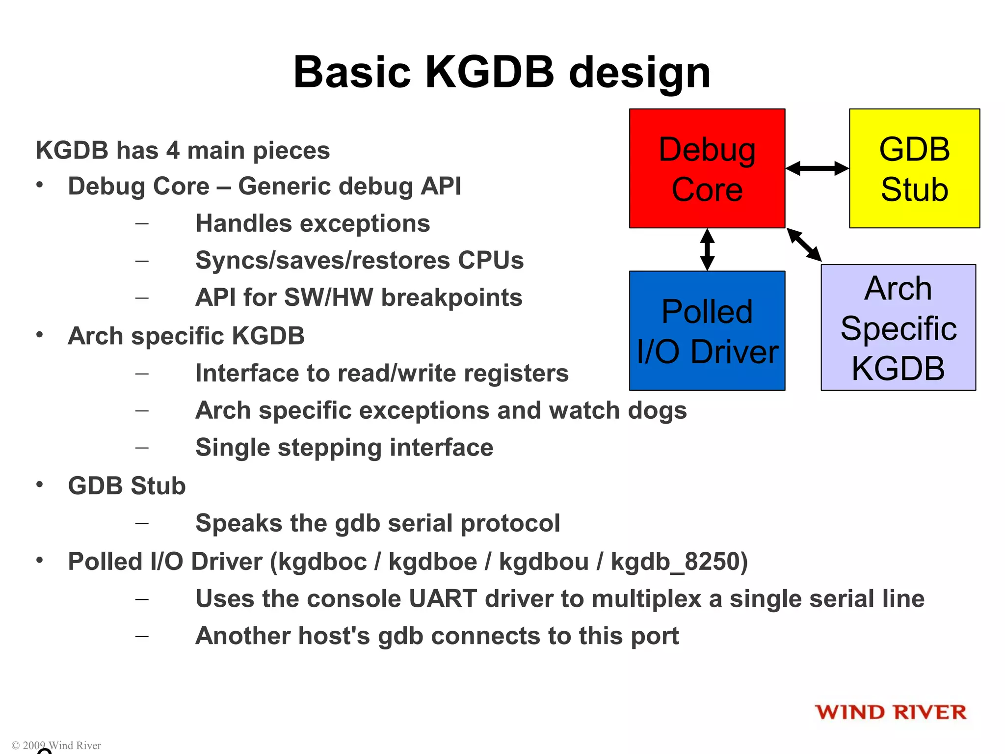 © 2009 Wind River
Basic KGDB design
KGDB has 4 main pieces
• Debug Core – Generic debug API
– Handles exceptions
– Syncs/saves/restores CPUs
– API for SW/HW breakpoints
• Arch specific KGDB
– Interface to read/write registers
– Arch specific exceptions and watch dogs
– Single stepping interface
• GDB Stub
– Speaks the gdb serial protocol
• Polled I/O Driver (kgdboc / kgdboe / kgdbou / kgdb_8250)
– Uses the console UART driver to multiplex a single serial line
– Another host's gdb connects to this port
Debug
Core
GDB
Stub
Polled
I/O Driver
Arch
Specific
KGDB
 