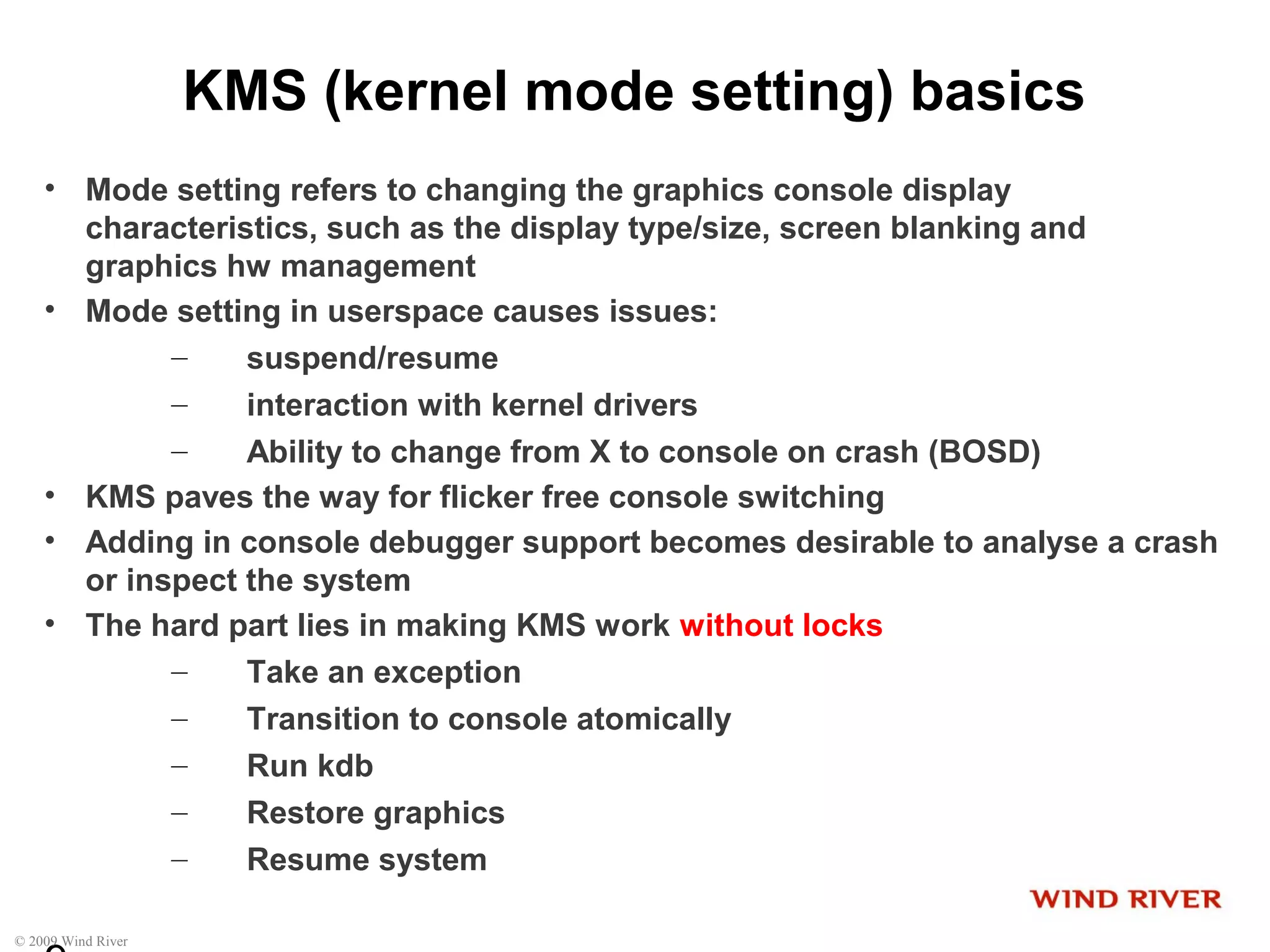 © 2009 Wind River
KMS (kernel mode setting) basics
• Mode setting refers to changing the graphics console display
characteristics, such as the display type/size, screen blanking and
graphics hw management
• Mode setting in userspace causes issues:
– suspend/resume
– interaction with kernel drivers
– Ability to change from X to console on crash (BOSD)
• KMS paves the way for flicker free console switching
• Adding in console debugger support becomes desirable to analyse a crash
or inspect the system
• The hard part lies in making KMS work without locks
– Take an exception
– Transition to console atomically
– Run kdb
– Restore graphics
– Resume system
 