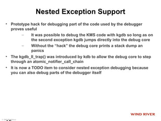 © 2009 Wind River
Nested Exception Support
• Prototype hack for debugging part of the code used by the debugger
proves useful
– It was possible to debug the KMS code with kgdb so long as on
the second exception kgdb jumps directly into the debug core
– Without the “hack” the debug core prints a stack dump an
panics
• The kgdb_ll_trap() was introduced by kdb to allow the debug core to step
through an atomic_notifier_call_chain
• It is now a TODO item to consider nested exception debugging because
you can also debug parts of the debugger itself
 