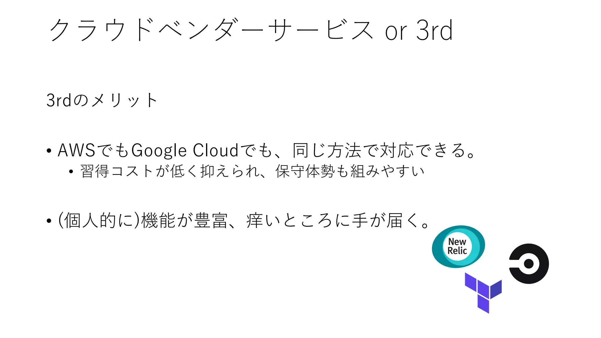 クラウドベンダーサービス or 3rd
3rdのメリット
• AWSでもGoogle Cloudでも、同じ⽅法で対応できる。
• 習得コストが低く抑えられ、保守体勢も組みやすい
• (個⼈的に)機能が豊富、痒いところに⼿が届く。
 