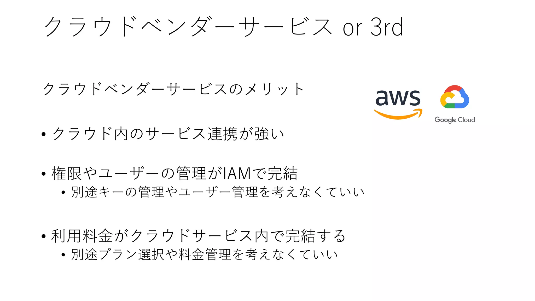 クラウドベンダーサービス or 3rd
クラウドベンダーサービスのメリット
• クラウド内のサービス連携が強い
• 権限やユーザーの管理がIAMで完結
• 別途キーの管理やユーザー管理を考えなくていい
• 利⽤料⾦がクラウドサービス内で完結する
• 別途プラン選択や料⾦管理を考えなくていい
 