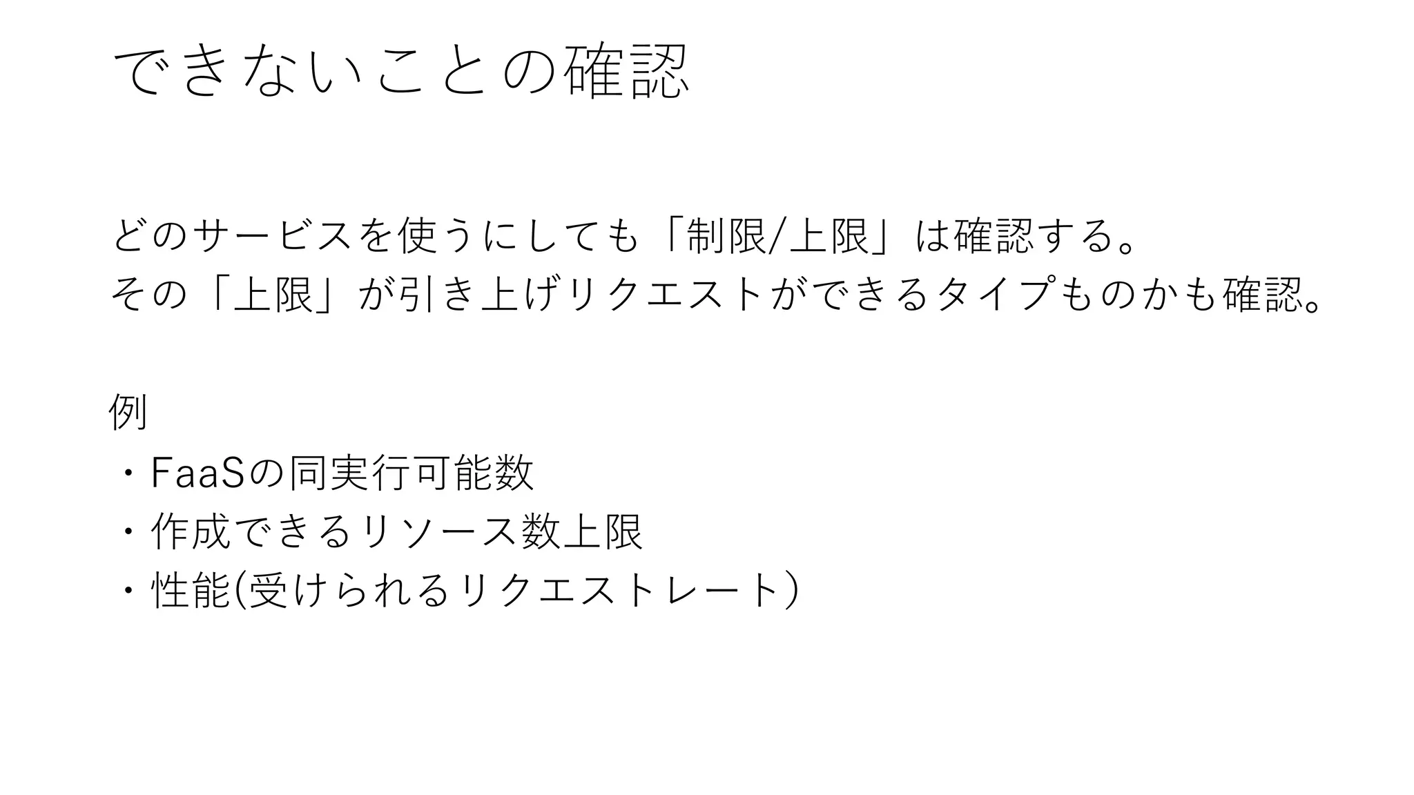できないことの確認
どのサービスを使うにしても「制限/上限」は確認する。
その「上限」が引き上げリクエストができるタイプものかも確認。
例
・FaaSの同実⾏可能数
・作成できるリソース数上限
・性能(受けられるリクエストレート）
 