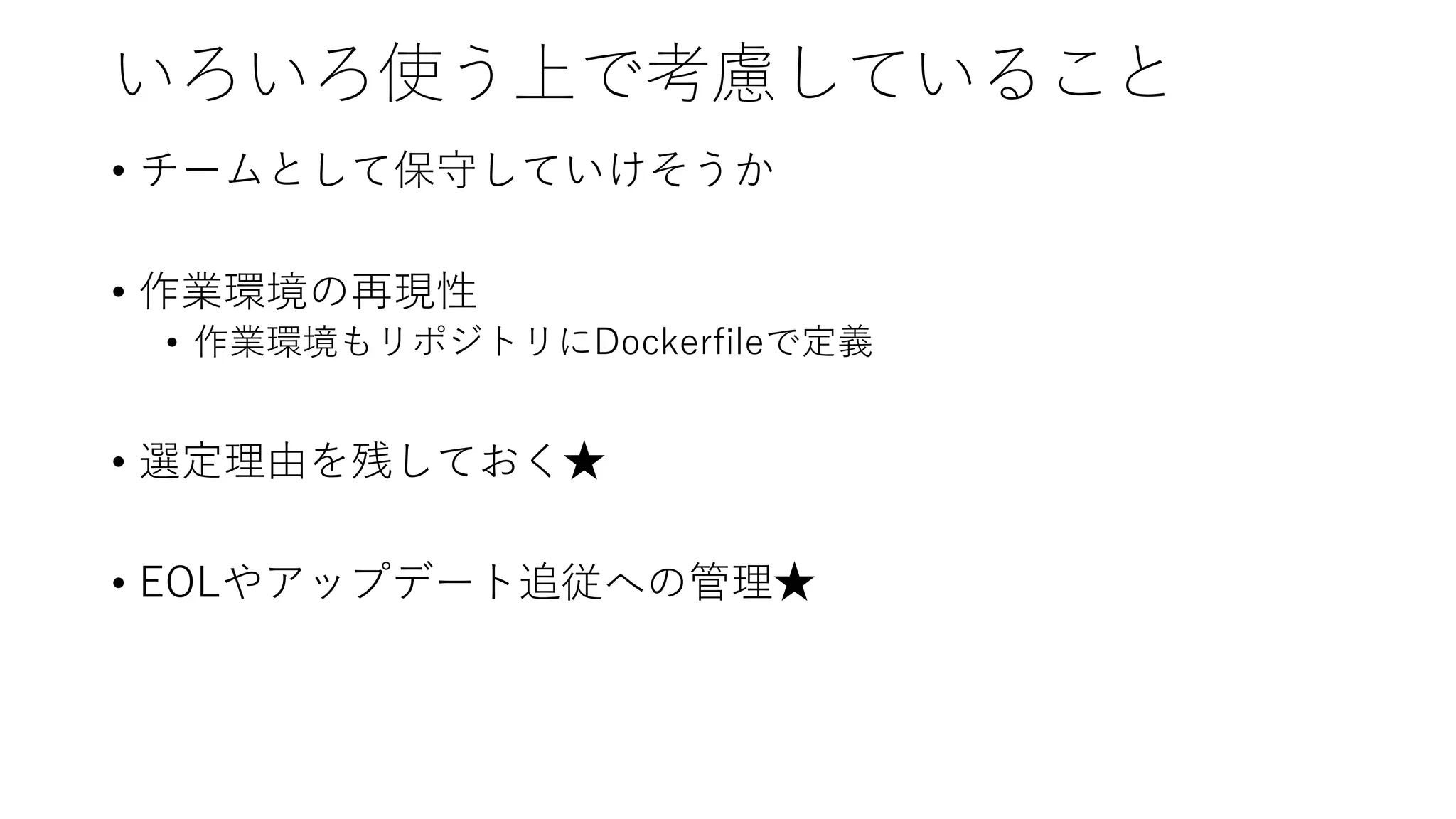 いろいろ使う上で考慮していること
• チームとして保守していけそうか
• 作業環境の再現性
• 作業環境もリポジトリにDockerfileで定義
• 選定理由を残しておく★
• EOLやアップデート追従への管理★
 