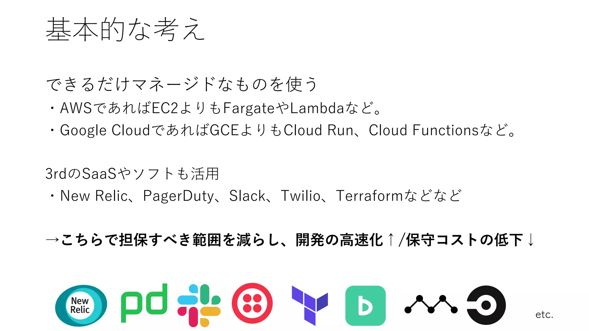 基本的な考え
できるだけマネージドなものを使う
・AWSであればEC2よりもFargateやLambdaなど。
・Google CloudであればGCEよりもCloud Run、Cloud Functionsなど。
3rdのSaaSやソフトも活⽤
・New Relic、PagerDuty、Slack、Twilio、Terraformなどなど
→こちらで担保すべき範囲を減らし、開発の⾼速化↑/保守コストの低下↓
etc.
 