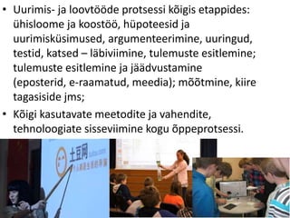 • Uurimis- ja loovtööde protsessi kõigis etappides:
ühisloome ja koostöö, hüpoteesid ja
uurimisküsimused, argumenteerimine, uuringud,
testid, katsed – läbiviimine, tulemuste esitlemine;
tulemuste esitlemine ja jäädvustamine
(eposterid, e-raamatud, meedia); mõõtmine, kiire
tagasiside jms;
• Kõigi kasutavate meetodite ja vahendite,
tehnoloogiate sisseviimine kogu õppeprotsessi.
 
