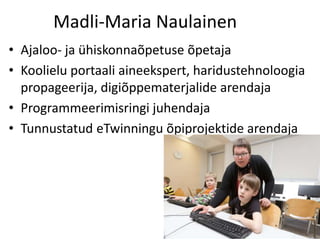 Madli-Maria Naulainen
• Ajaloo- ja ühiskonnaõpetuse õpetaja
• Koolielu portaali aineekspert, haridustehnoloogia
propageerija, digiõppematerjalide arendaja
• Programmeerimisringi juhendaja
• Tunnustatud eTwinningu õpiprojektide arendaja
 