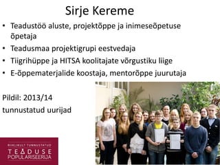 Sirje Kereme
• Teadustöö aluste, projektõppe ja inimeseõpetuse
õpetaja
• Teadusmaa projektigrupi eestvedaja
• Tiigrihüppe ja HITSA koolitajate võrgustiku liige
• E-õppematerjalide koostaja, mentorõppe juurutaja
Pildil: 2013/14
tunnustatud uurijad
 