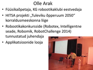 Olle Arak
• Füüsikaõpetaja, KG robootikaklubi eestvedaja
• HITSA projekti „Tuleviku õpperuum 2050“
korraldusmeeskonna liige
• Robootikakonkursside (Robotex, Intelligentne
seade, Robomik, RobotChallenge 2014)
tunnustatud juhendaja
• Applikatsioonide looja
 
