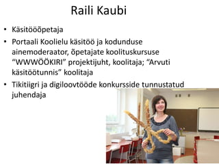 Raili Kaubi
• Käsitööõpetaja
• Portaali Koolielu käsitöö ja kodunduse
ainemoderaator, õpetajate koolituskursuse
“WWWÖÖKIRI” projektijuht, koolitaja; “Arvuti
käsitöötunnis” koolitaja
• Tikitiigri ja digiloovtööde konkursside tunnustatud
juhendaja
 