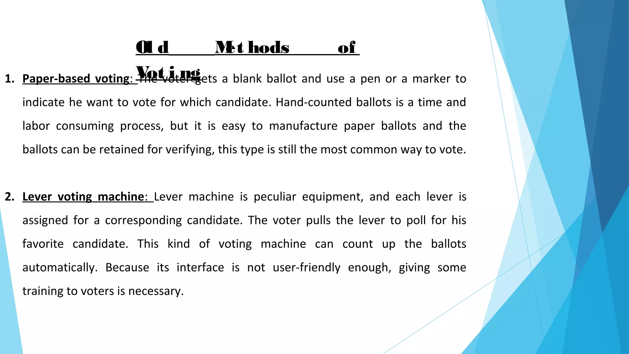 Ol d Met hods of
Vot i ng1. Paper-based voting: The voter gets a blank ballot and use a pen or a marker to
indicate he want to vote for which candidate. Hand-counted ballots is a time and
labor consuming process, but it is easy to manufacture paper ballots and the
ballots can be retained for verifying, this type is still the most common way to vote.
2. Lever voting machine: Lever machine is peculiar equipment, and each lever is
assigned for a corresponding candidate. The voter pulls the lever to poll for his
favorite candidate. This kind of voting machine can count up the ballots
automatically. Because its interface is not user-friendly enough, giving some
training to voters is necessary.
 