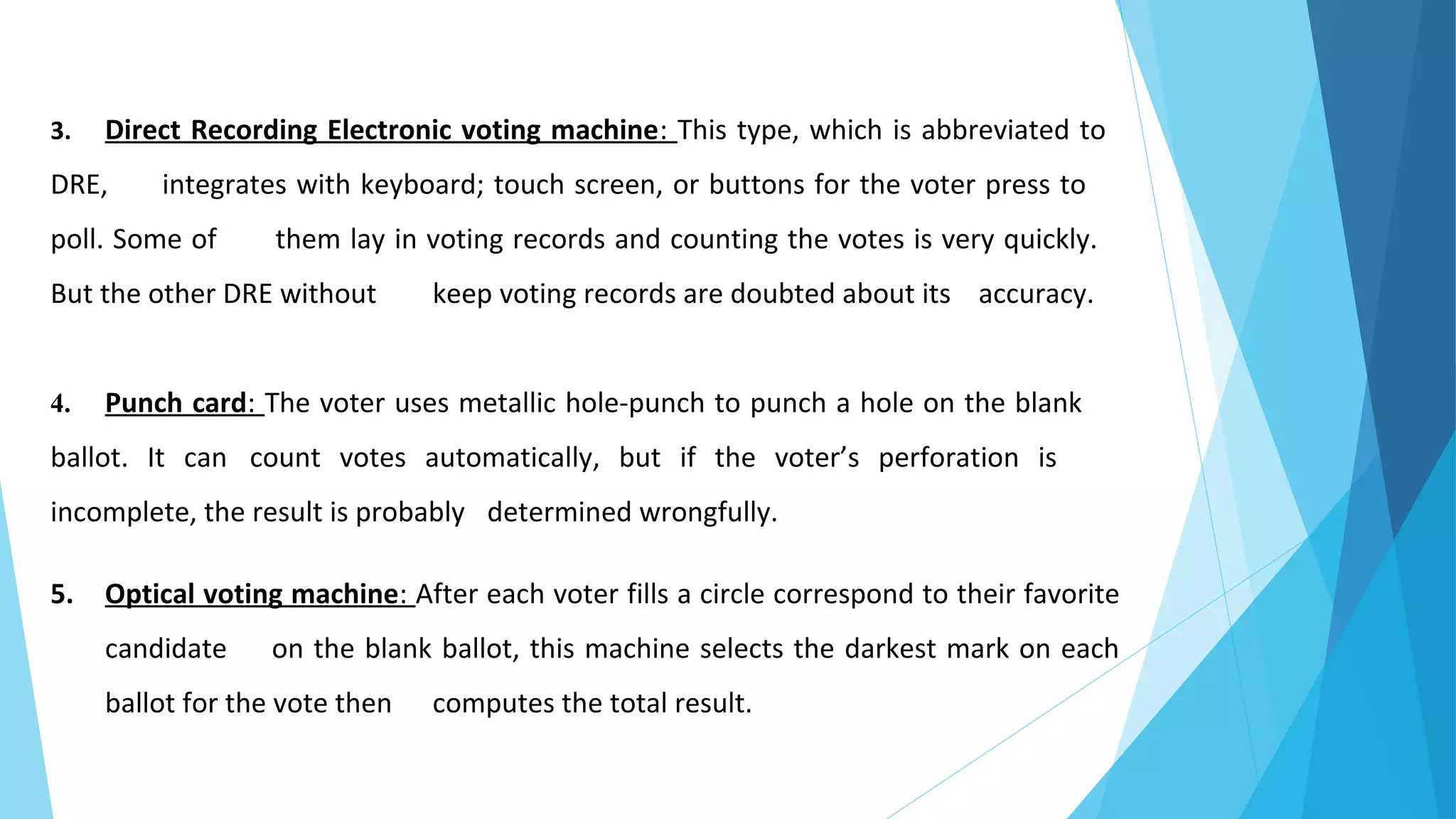 3. Direct Recording Electronic voting machine: This type, which is abbreviated to
DRE, integrates with keyboard; touch screen, or buttons for the voter press to
poll. Some of them lay in voting records and counting the votes is very quickly.
But the other DRE without keep voting records are doubted about its accuracy.
4. Punch card: The voter uses metallic hole-punch to punch a hole on the blank
ballot. It can count votes automatically, but if the voter’s perforation is
incomplete, the result is probably determined wrongfully.
5. Optical voting machine: After each voter fills a circle correspond to their favorite
candidate on the blank ballot, this machine selects the darkest mark on each
ballot for the vote then computes the total result.
 