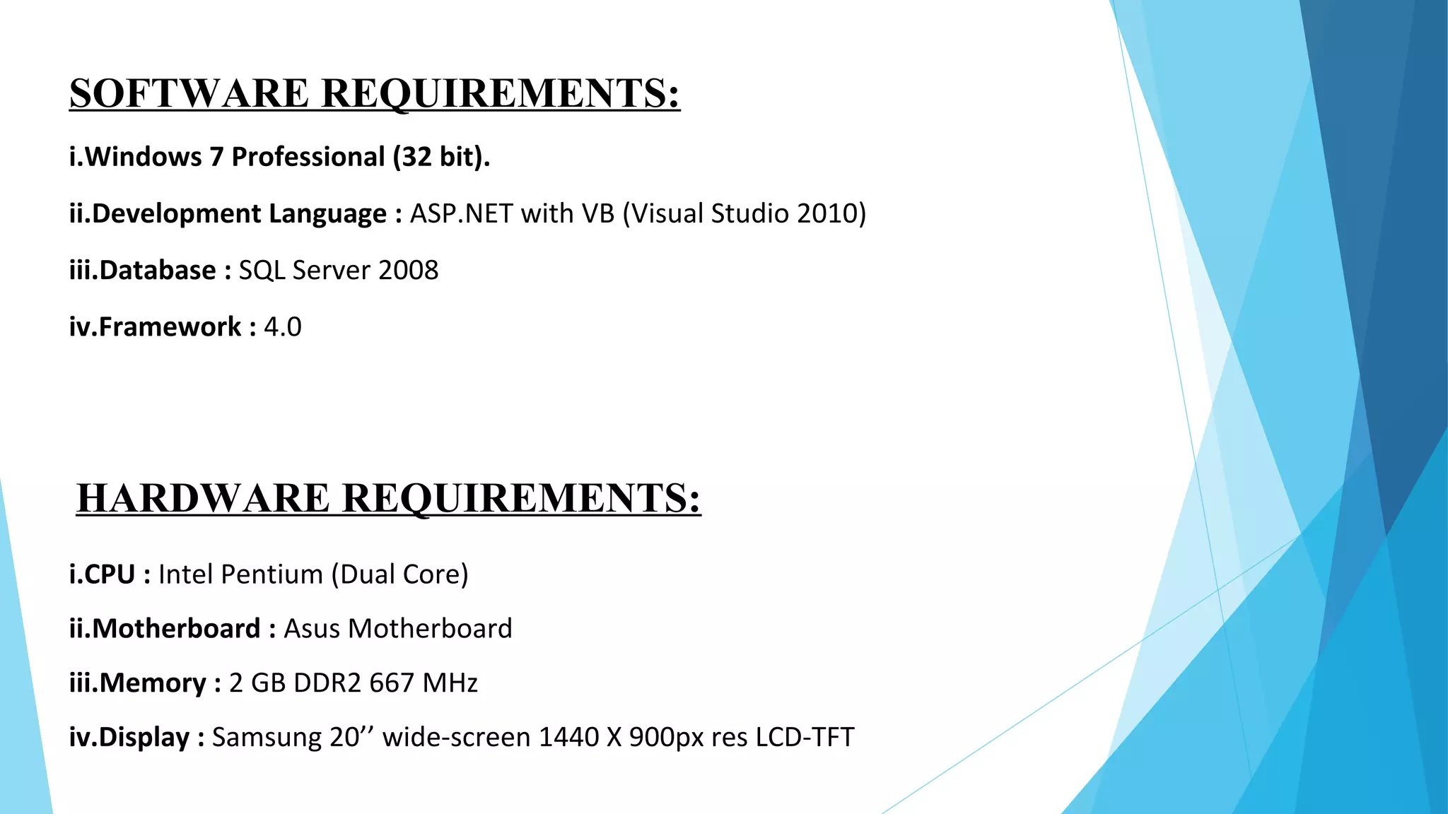 SOFTWARE REQUIREMENTS:
i.Windows 7 Professional (32 bit).
ii.Development Language : ASP.NET with VB (Visual Studio 2010)
iii.Database : SQL Server 2008
iv.Framework : 4.0
HARDWARE REQUIREMENTS:
i.CPU : Intel Pentium (Dual Core)
ii.Motherboard : Asus Motherboard
iii.Memory : 2 GB DDR2 667 MHz
iv.Display : Samsung 20’’ wide-screen 1440 X 900px res LCD-TFT
 