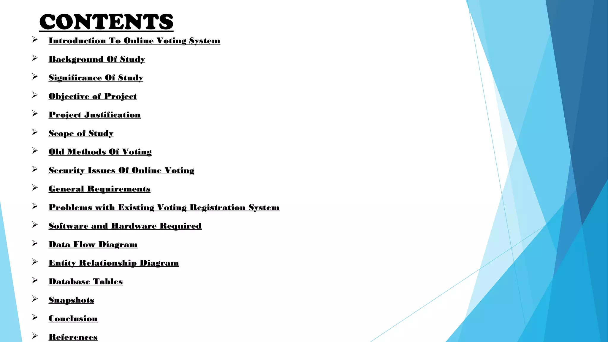 CONTENTS
 Introduction To Online Voting System
 Background Of Study
 Significance Of Study
 Objective of Project
 Project Justification
 Scope of Study
 Old Methods Of Voting
 Security Issues Of Online Voting
 General Requirements
 Problems with Existing Voting Registration System
 Software and Hardware Required
 Data Flow Diagram
 Entity Relationship Diagram
 Database Tables
 Snapshots
 Conclusion
 References
 