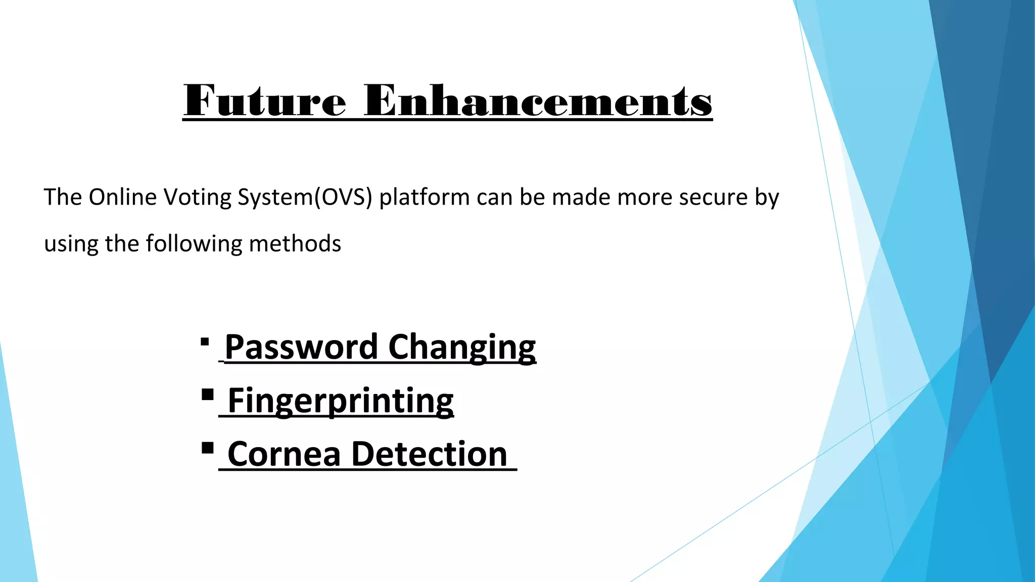 The Online Voting System(OVS) platform can be made more secure by
using the following methods
 Password Changing
 Fingerprinting
 Cornea Detection
Future Enhancements
 