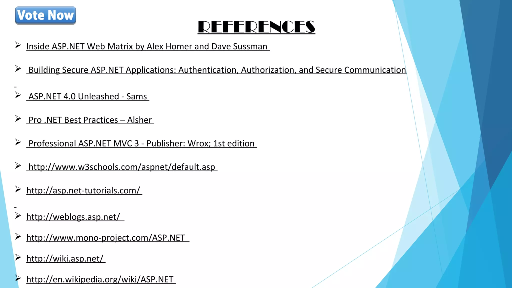 REFERENCES
 Inside ASP.NET Web Matrix by Alex Homer and Dave Sussman
 Building Secure ASP.NET Applications: Authentication, Authorization, and Secure Communication
 ASP.NET 4.0 Unleashed - Sams
 Pro .NET Best Practices – Alsher
 Professional ASP.NET MVC 3 - Publisher: Wrox; 1st edition
 http://www.w3schools.com/aspnet/default.asp
 http://asp.net-tutorials.com/
 http://weblogs.asp.net/
 http://www.mono-project.com/ASP.NET
 http://wiki.asp.net/
 http://en.wikipedia.org/wiki/ASP.NET
 