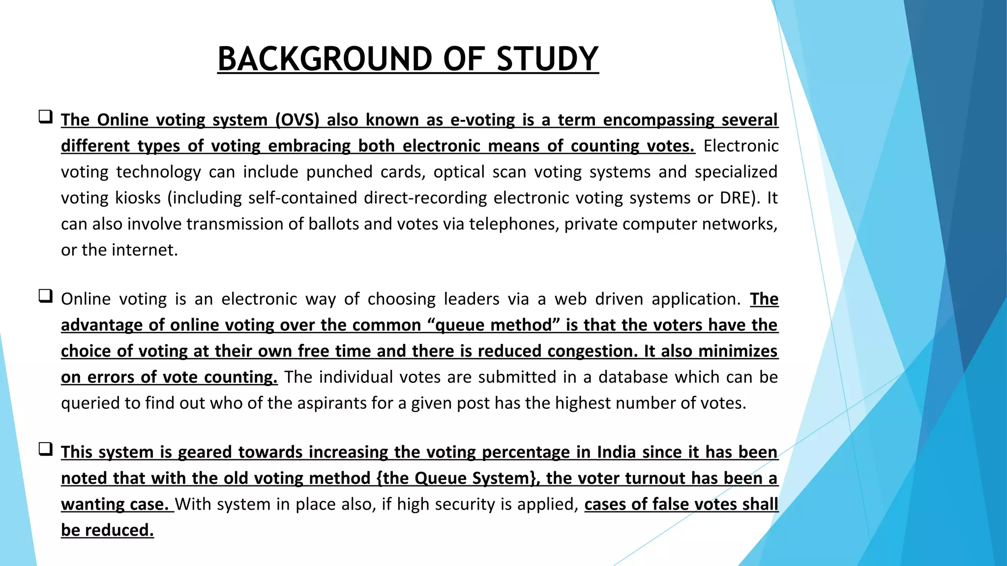 BACKGROUND OF STUDY
 The Online voting system (OVS) also known as e-voting is a term encompassing several
different types of voting embracing both electronic means of counting votes. Electronic
voting technology can include punched cards, optical scan voting systems and specialized
voting kiosks (including self-contained direct-recording electronic voting systems or DRE). It
can also involve transmission of ballots and votes via telephones, private computer networks,
or the internet.
 Online voting is an electronic way of choosing leaders via a web driven application. The
advantage of online voting over the common “queue method” is that the voters have the
choice of voting at their own free time and there is reduced congestion. It also minimizes
on errors of vote counting. The individual votes are submitted in a database which can be
queried to find out who of the aspirants for a given post has the highest number of votes.
 This system is geared towards increasing the voting percentage in India since it has been
noted that with the old voting method {the Queue System}, the voter turnout has been a
wanting case. With system in place also, if high security is applied, cases of false votes shall
be reduced.
 