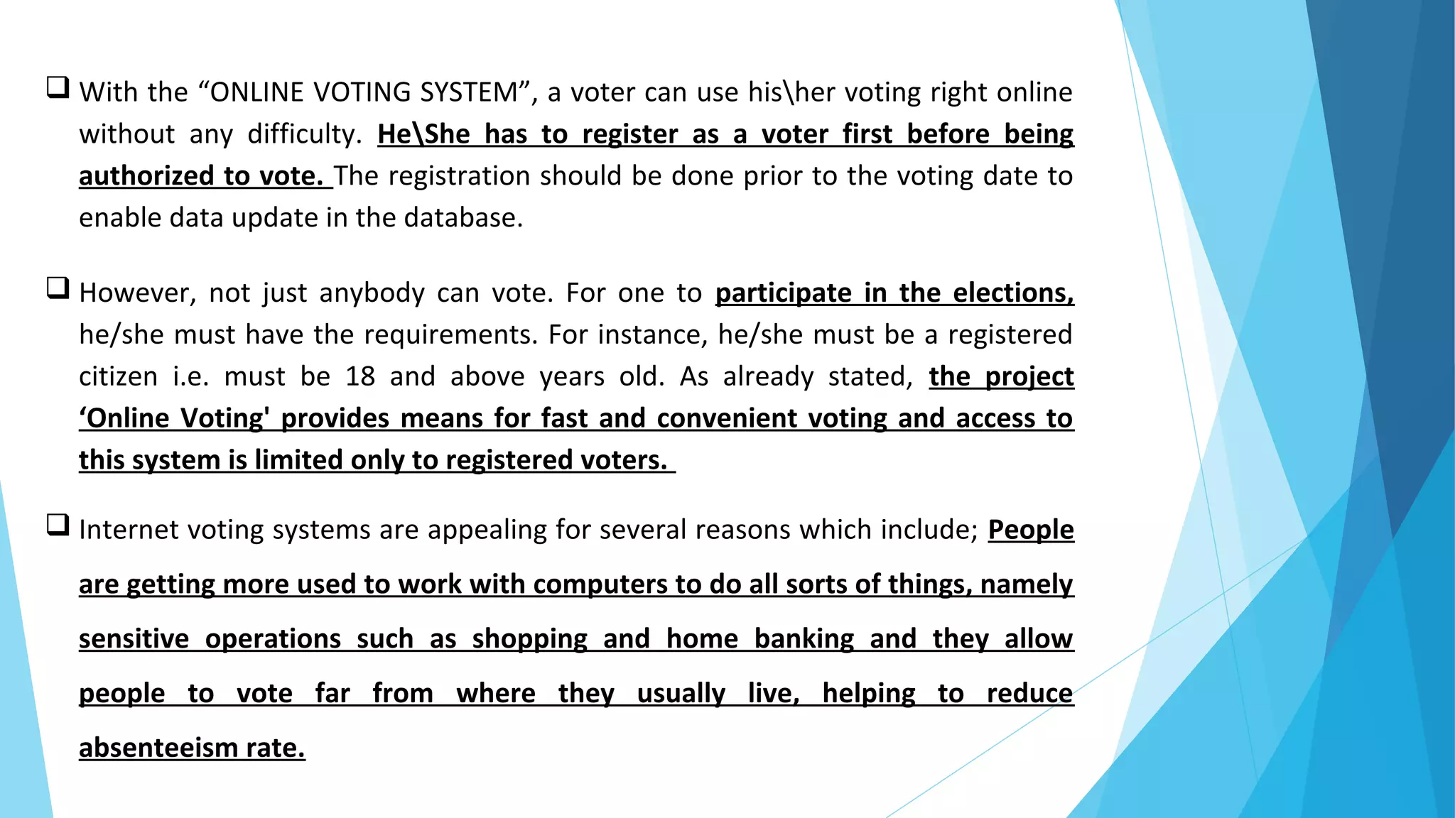  With the “ONLINE VOTING SYSTEM”, a voter can use hisher voting right online
without any difficulty. HeShe has to register as a voter first before being
authorized to vote. The registration should be done prior to the voting date to
enable data update in the database.
 However, not just anybody can vote. For one to participate in the elections,
he/she must have the requirements. For instance, he/she must be a registered
citizen i.e. must be 18 and above years old. As already stated, the project
‘Online Voting' provides means for fast and convenient voting and access to
this system is limited only to registered voters.
 Internet voting systems are appealing for several reasons which include; People
are getting more used to work with computers to do all sorts of things, namely
sensitive operations such as shopping and home banking and they allow
people to vote far from where they usually live, helping to reduce
absenteeism rate.
 