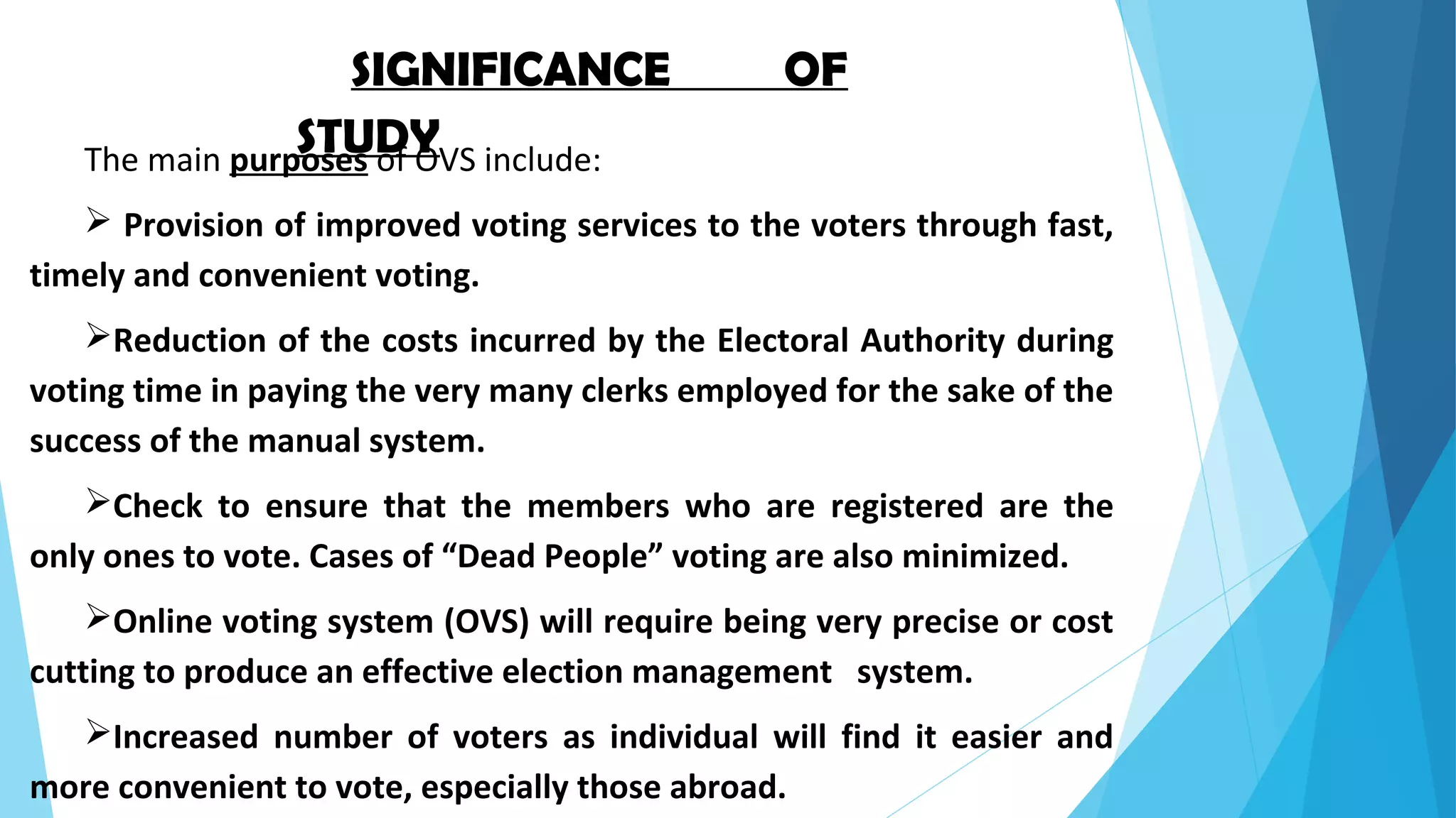 SIGNIFICANCE OF
STUDYThe main purposes of OVS include:
 Provision of improved voting services to the voters through fast,
timely and convenient voting.
Reduction of the costs incurred by the Electoral Authority during
voting time in paying the very many clerks employed for the sake of the
success of the manual system.
Check to ensure that the members who are registered are the
only ones to vote. Cases of “Dead People” voting are also minimized.
Online voting system (OVS) will require being very precise or cost
cutting to produce an effective election management system.
Increased number of voters as individual will find it easier and
more convenient to vote, especially those abroad.
 