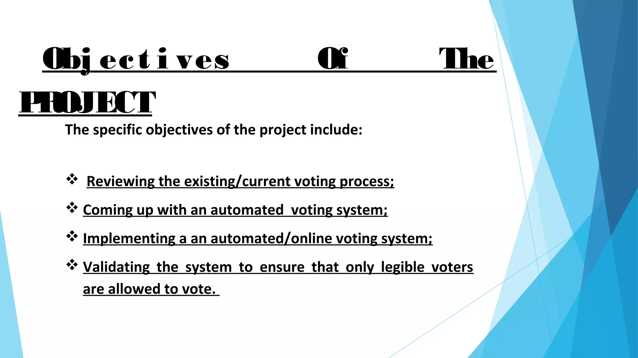 Obj ect i ves Of The
PROJECT
The specific objectives of the project include:
 Reviewing the existing/current voting process;
 Coming up with an automated voting system;
 Implementing a an automated/online voting system;
 Validating the system to ensure that only legible voters
are allowed to vote.
 