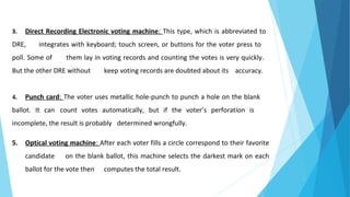 3. Direct Recording Electronic voting machine: This type, which is abbreviated to
DRE, integrates with keyboard; touch screen, or buttons for the voter press to
poll. Some of them lay in voting records and counting the votes is very quickly.
But the other DRE without keep voting records are doubted about its accuracy.
4. Punch card: The voter uses metallic hole-punch to punch a hole on the blank
ballot. It can count votes automatically, but if the voter’s perforation is
incomplete, the result is probably determined wrongfully.
5. Optical voting machine: After each voter fills a circle correspond to their favorite
candidate on the blank ballot, this machine selects the darkest mark on each
ballot for the vote then computes the total result.
 