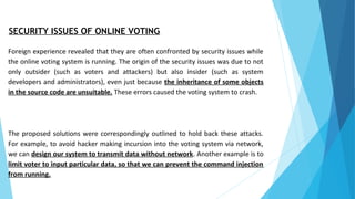 SECURITY ISSUES OF ONLINE VOTING
Foreign experience revealed that they are often confronted by security issues while
the online voting system is running. The origin of the security issues was due to not
only outsider (such as voters and attackers) but also insider (such as system
developers and administrators), even just because the inheritance of some objects
in the source code are unsuitable. These errors caused the voting system to crash.
The proposed solutions were correspondingly outlined to hold back these attacks.
For example, to avoid hacker making incursion into the voting system via network,
we can design our system to transmit data without network. Another example is to
limit voter to input particular data, so that we can prevent the command injection
from running.
 