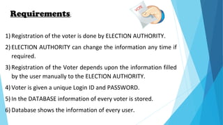 Requirements:
1) Registration of the voter is done by ELECTION AUTHORITY.
2) ELECTION AUTHORITY can change the information any time if
required.
3) Registration of the Voter depends upon the information filled
by the user manually to the ELECTION AUTHORITY.
4) Voter is given a unique Login ID and PASSWORD.
5) In the DATABASE information of every voter is stored.
6) Database shows the information of every user.
 