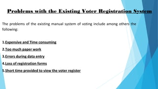 Problems with the Existing Voter Registration System
The problems of the existing manual system of voting include among others the
following:
1.Expensive and Time consuming
2.Too much paper work
3.Errors during data entry
4.Loss of registration forms
5.Short time provided to view the voter register
 