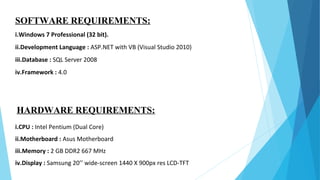 SOFTWARE REQUIREMENTS:
i.Windows 7 Professional (32 bit).
ii.Development Language : ASP.NET with VB (Visual Studio 2010)
iii.Database : SQL Server 2008
iv.Framework : 4.0
HARDWARE REQUIREMENTS:
i.CPU : Intel Pentium (Dual Core)
ii.Motherboard : Asus Motherboard
iii.Memory : 2 GB DDR2 667 MHz
iv.Display : Samsung 20’’ wide-screen 1440 X 900px res LCD-TFT
 