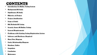 CONTENTS
 Introduction To Online Voting System
 Background Of Study
 Significance Of Study
 Objective of Project
 Project Justification
 Scope of Study
 Old Methods Of Voting
 Security Issues Of Online Voting
 General Requirements
 Problems with Existing Voting Registration System
 Software and Hardware Required
 Data Flow Diagram
 Entity Relationship Diagram
 Database Tables
 Snapshots
 Conclusion
 References
 