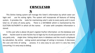 CONCLUSIO
N
This Online Voting system will manage the Voter’s information by which voter can
login and use his voting rights. The system will incorporate all features of Voting
system. It provides the tools for maintaining voter’s vote to every party and it count
total no. of votes of every party. There is a DATABASE which is maintained by the
ELECTION AUTHORITY in which all the names of voter with complete information is
stored.
In this user who is above 18 year’s register his/her information on the database and
when he/she want to vote he/she has to login by his id and password and can vote to
any party only single time. Voting detail store in database and the result is displayed
by calculation. By online voting system percentage of voting is increases. It decreases
the cost and time of voting process. It is very easy to use and it is very less time
consuming. It is very easy to debug.
 
