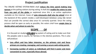 Project justification
The ONLINE VOTING SYSTEM-INDIA shall reduce the time spend making long
queues at the polling stations during voting. It shall also enable the voters to vote
from any part of the globe as explained since this is an online application
available on the internet. Cases of vote miscounts shall also be solved since at
the backend of this system resides a well-developed database using SQL Server
that can provide the correct data once it’s correctly queried. Since the voting
process shall be open as early as possible, the voters shall have ample time to
decide when and whom to vote for.
SCOPE OF
STUDYIt is focused on studying the existing system of voting and to make sure that
the peoples vote is counts, for fairness in the elective positions. This is also
will produce:
• Less effort and less labor intensive, as the primary cost and focus
primary on creating, managing, and running a secure web voting portal.
• Increasing number of voters as individuals will find it easier and more
convenient to vote, especially those abroad.
 