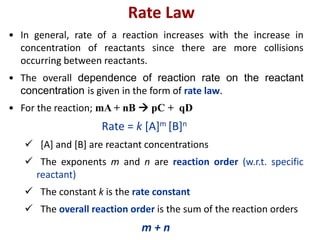 Rate Law
• In general, rate of a reaction increases with the increase in
concentration of reactants since there are more collisions
occurring between reactants.
• The overall dependence of reaction rate on the reactant
concentration is given in the form of rate law.
• For the reaction; mA + nB  pC + qD
Rate = k [A]m [B]n
 [A] and [B] are reactant concentrations
 The exponents m and n are reaction order (w.r.t. specific
reactant)
 The constant k is the rate constant
 The overall reaction order is the sum of the reaction orders
m + n
 