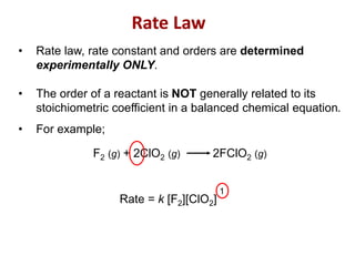 F2 (g) + 2ClO2 (g) 2FClO2 (g)
Rate = k [F2][ClO2]
• Rate law, rate constant and orders are determined
experimentally ONLY.
• The order of a reactant is NOT generally related to its
stoichiometric coefficient in a balanced chemical equation.
• For example;
1
Rate Law
 