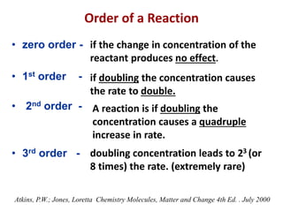 Order of a Reaction
• zero order -
• 1st order -
• 2nd order -
• 3rd order -
if the change in concentration of the
reactant produces no effect.
if doubling the concentration causes
the rate to double.
A reaction is if doubling the
concentration causes a quadruple
increase in rate.
doubling concentration leads to 23 (or
8 times) the rate. (extremely rare)
Atkins, P.W.; Jones, Loretta Chemistry Molecules, Matter and Change 4th Ed. . July 2000
 