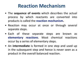Reaction Mechanism
• The sequence of events which describes the actual
process by which reactants are converted into
products is called the reaction mechanism.
• Reaction may occur at once or through several
separate steps.
• Each of these separate steps are known as
elementary reactions. Most chemical reactions
occur by a series of elementary steps.
• An intermediate is formed in one step and used up
in the subsequent step and hence is never seen as a
product in the overall balanced reaction.
 