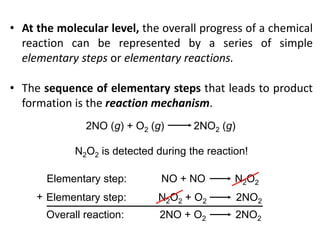 • At the molecular level, the overall progress of a chemical
reaction can be represented by a series of simple
elementary steps or elementary reactions.
• The sequence of elementary steps that leads to product
formation is the reaction mechanism.
2NO (g) + O2 (g) 2NO2 (g)
N2O2 is detected during the reaction!
Elementary step: NO + NO N2O2
Elementary step: N2O2 + O2 2NO2
Overall reaction: 2NO + O2 2NO2
+
 
