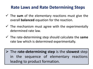 Rate Laws and Rate Determining Steps
 The sum of the elementary reactions must give the
overall balanced equation for the reaction.
 The mechanism must agree with the experimentally
determined rate law.
 The rate-determining step should calculate the same
rate law which is determined experimentally.
 The rate-determining step is the slowest step
in the sequence of elementary reactions
leading to product formation.
 