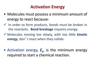 Activation Energy
• Molecules must possess a minimum amount of
energy to react because-
 In order to form products, bonds must be broken in
the reactants. Bond breakage requires energy.
 Molecules moving too slowly, with too little kinetic
energy, don’t react when they collide.
• Activation energy, Ea, is the minimum energy
required to start a chemical reaction.
 
