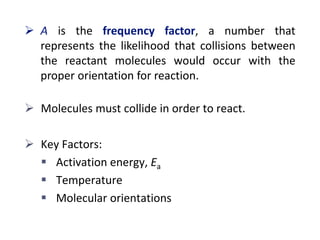  A is the frequency factor, a number that
represents the likelihood that collisions between
the reactant molecules would occur with the
proper orientation for reaction.
 Molecules must collide in order to react.
 Key Factors:
 Activation energy, Ea
 Temperature
 Molecular orientations
 