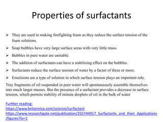 Properties of surfactants
 They are used in making firefighting foam as they reduce the surface tension of the
foam solutions.
 Soap bubbles have very large surface areas with very little mass.
 Bubbles in pure water are unstable.
 The addition of surfactants can have a stabilizing effect on the bubbles.
 Surfactants reduce the surface tension of water by a factor of three or more.
 Emulsions are a type of solution in which surface tension plays an important role.
Tiny fragments of oil suspended in pure water will spontaneously assemble themselves
into much larger masses. But the presence of a surfactant provides a decrease in surface
tension, which permits stability of minute droplets of oil in the bulk of water
Further reading:
https://www.britannica.com/science/surfactant
https://www.researchgate.net/publication/255744917_Surfactants_and_their_Applications
/figures?lo=1
 
